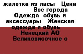 жилетка из лисы › Цена ­ 3 700 - Все города Одежда, обувь и аксессуары » Женская одежда и обувь   . Ненецкий АО,Великовисочное с.